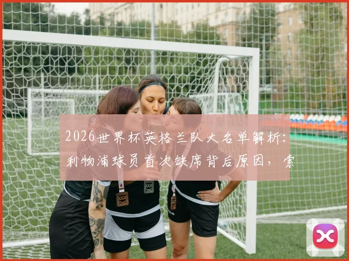 2026世界杯英格兰队大名单解析：利物浦球员首次缺席背后原因，索斯盖特选人策略引发热议