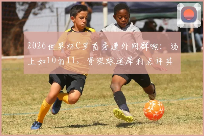 2026世界杯C罗首秀遭外网群嘲：场上如10打11，资深球迷犀利点评其战术作用