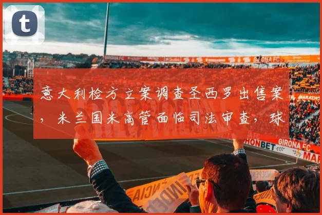 意大利检方立案调查圣西罗出售案,米兰国米高管面临司法审查,球场归属或生变数