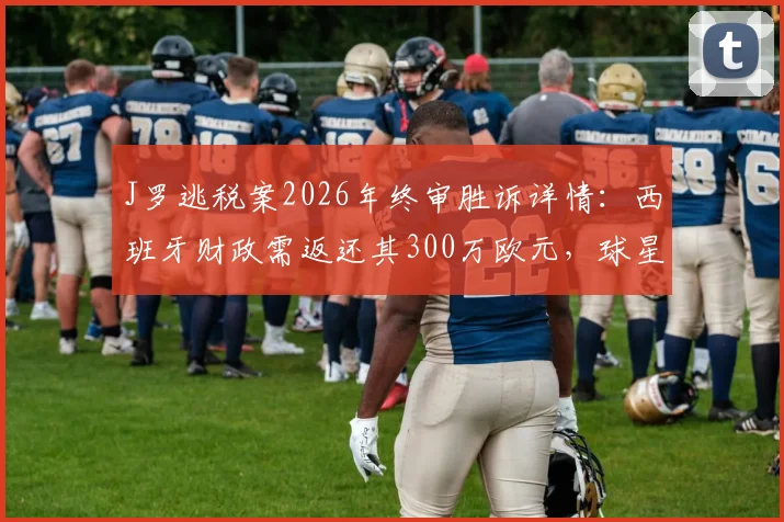J罗逃税案2026年终审胜诉详情：西班牙财政需返还其300万欧元，球星税务纠纷如何划上句号？