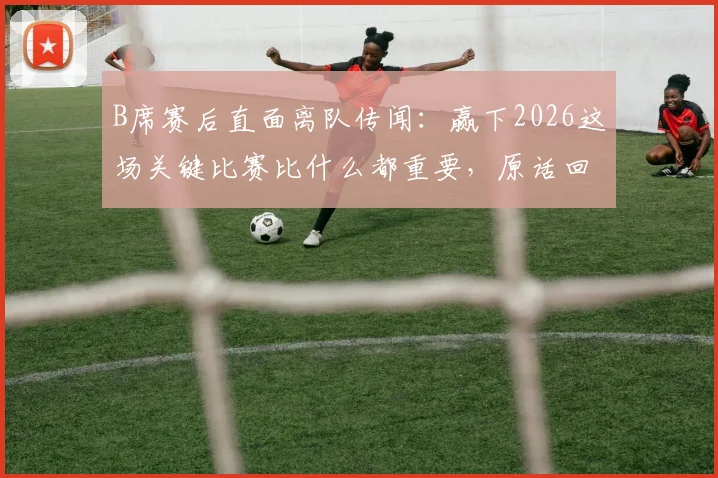 B席赛后直面离队传闻:赢下2026这场关键比赛比什么都重要,原话回应引热议