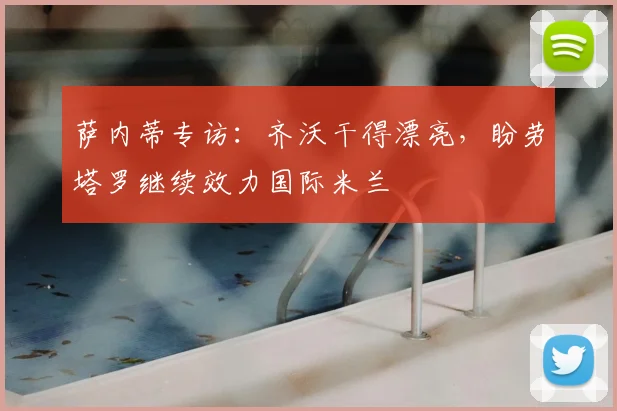 萨内蒂专访:齐沃干得漂亮,盼劳塔罗继续效力国际米兰