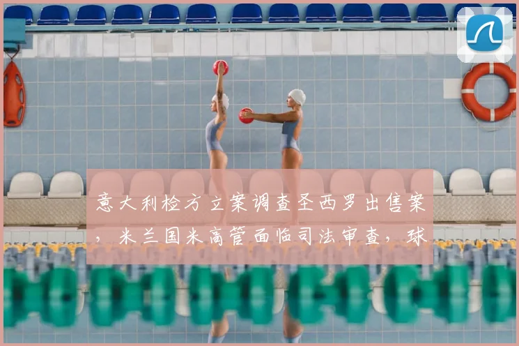 意大利检方立案调查圣西罗出售案，米兰国米高管面临司法审查，球场归属或生变数
