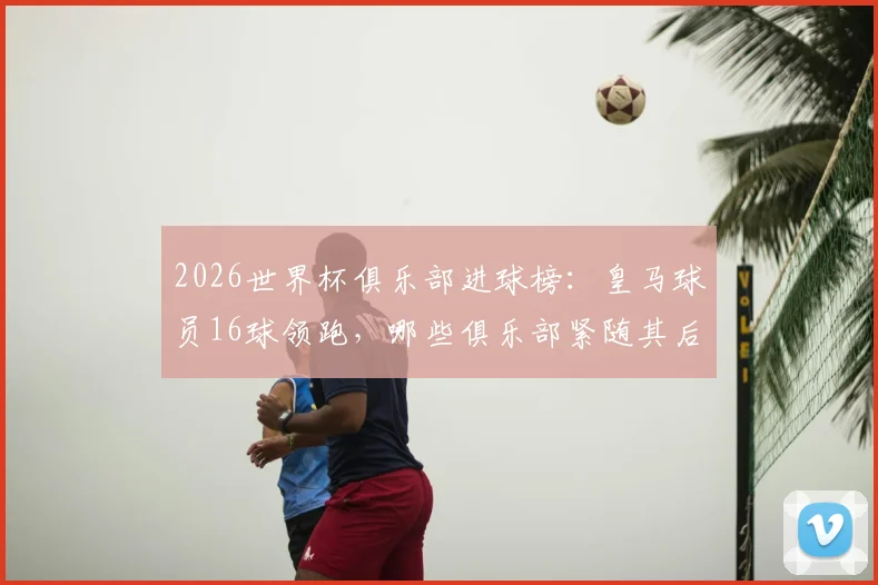 2026世界杯俱乐部进球榜：皇马球员16球领跑，哪些俱乐部紧随其后？
