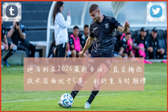 迪马利亚2026最新专访：直言梅西技术层面优于C罗，剖析皇马时期穆帅如何塑造其职业生涯