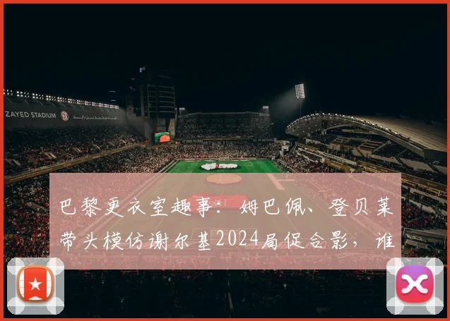 巴黎更衣室趣事：姆巴佩、登贝莱带头模仿谢尔基2024局促合影，谁学得最像？完整动图过程回顾