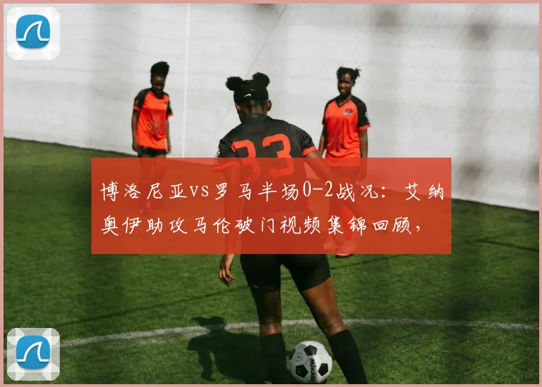 博洛尼亚vs罗马半场0-2战况：艾纳奥伊助攻马伦破门视频集锦回顾，附2026赛季意甲最新积分榜分析
