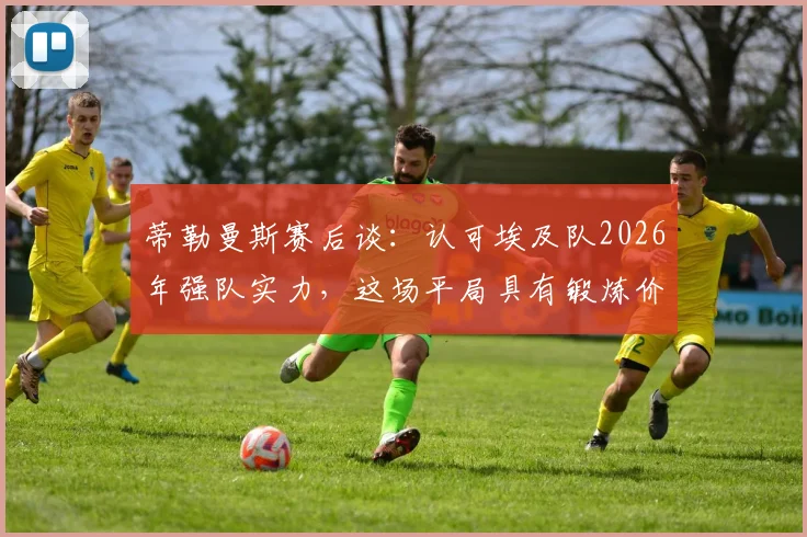 蒂勒曼斯赛后谈:认可埃及队2026年强队实力,这场平局具有锻炼价值