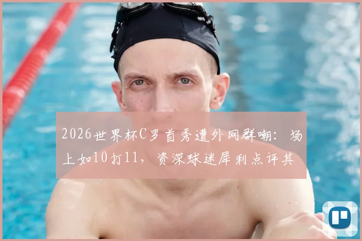 2026世界杯C罗首秀遭外网群嘲：场上如10打11，资深球迷犀利点评其战术作用