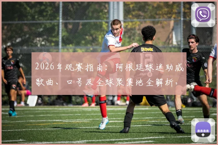 2026年观赛指南：阿根廷球迷助威歌曲、口号及全球聚集地全解析，快速融入蓝白狂潮