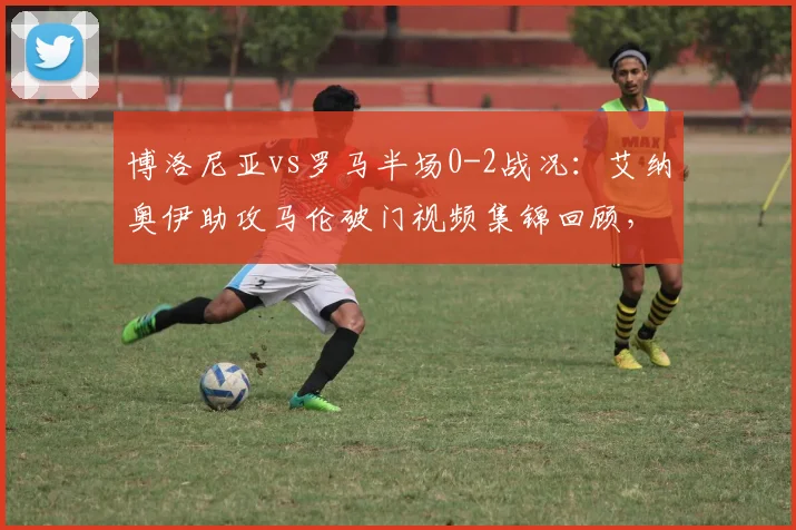 博洛尼亚vs罗马半场0-2战况：艾纳奥伊助攻马伦破门视频集锦回顾，附2026赛季意甲最新积分榜分析