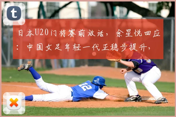 日本U20门将赛前放话，余星悦回应：中国女足年轻一代正稳步提升，未来交锋值得期待