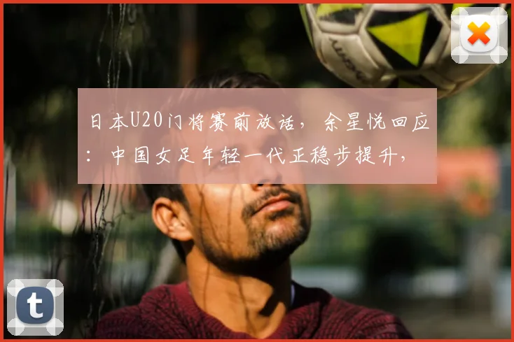 日本U20门将赛前放话，余星悦回应：中国女足年轻一代正稳步提升，未来交锋值得期待