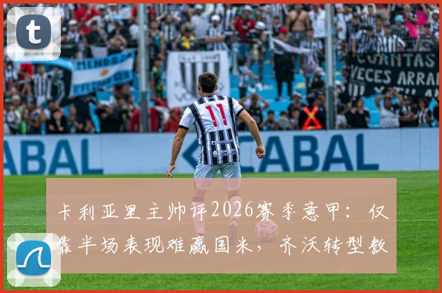 卡利亚里主帅评2026赛季意甲：仅靠半场表现难赢国米，齐沃转型教练成功之道分析
