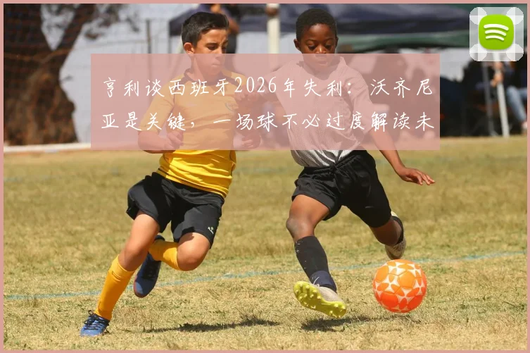 亨利谈西班牙2026年失利：沃齐尼亚是关键，一场球不必过度解读未来