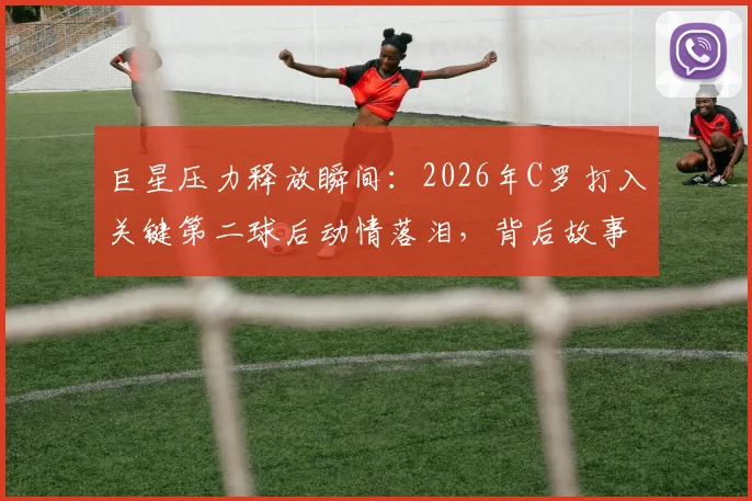 巨星压力释放瞬间：2026年C罗打入关键第二球后动情落泪，背后故事引人深思