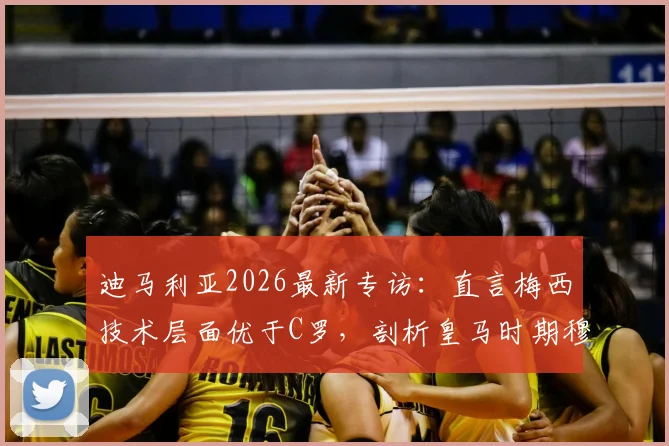 迪马利亚2026最新专访：直言梅西技术层面优于C罗，剖析皇马时期穆帅如何塑造其职业生涯
