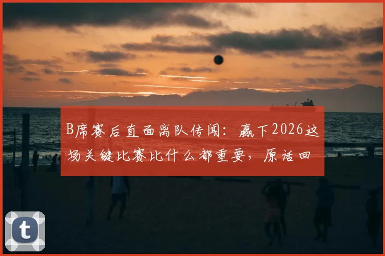 B席赛后直面离队传闻：赢下2026这场关键比赛比什么都重要，原话回应引热议