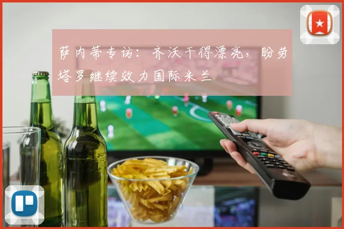 萨内蒂专访：齐沃干得漂亮，盼劳塔罗继续效力国际米兰