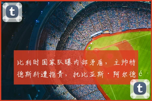 比利时国家队曝内部矛盾，主帅特德斯科遭指责，托比亚斯·阿尔德韦雷尔德呼吁紧急会议