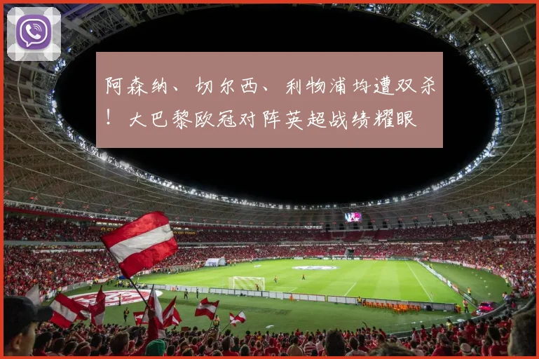 阿森纳、切尔西、利物浦均遭双杀！大巴黎欧冠对阵英超战绩耀眼