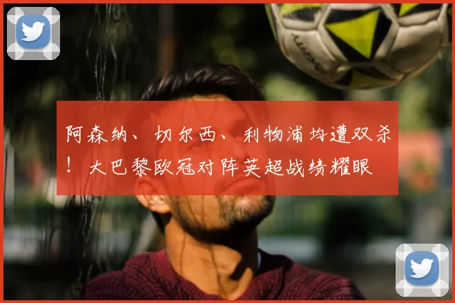 阿森纳、切尔西、利物浦均遭双杀！大巴黎欧冠对阵英超战绩耀眼