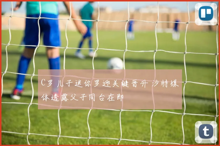 C罗儿子迷你罗迎关键晋升 沙特媒体透露父子同台在即