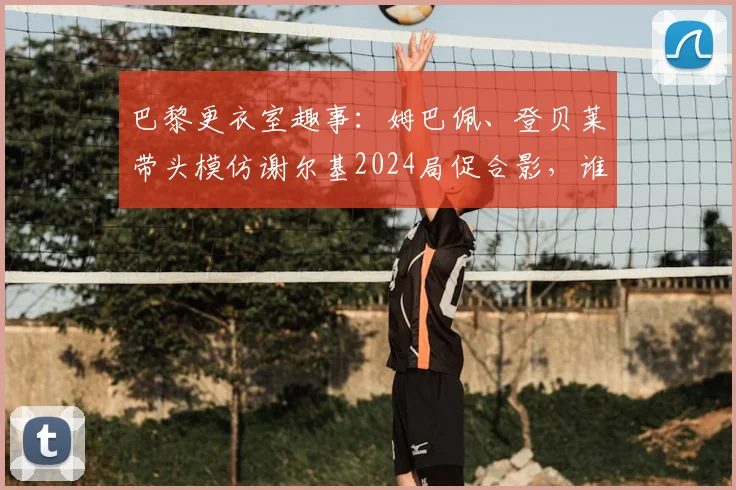 巴黎更衣室趣事：姆巴佩、登贝莱带头模仿谢尔基2024局促合影，谁学得最像？完整动图过程回顾